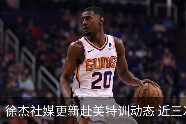 徐杰社媒更新赴美特训动态 近三次入选男篮集训均无缘正规大名单